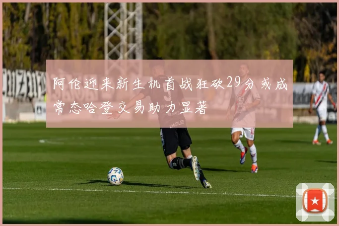阿伦迎来新生机首战狂砍29分或成常态哈登交易助力显著