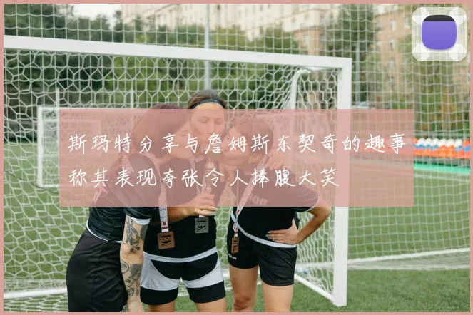斯玛特分享与詹姆斯东契奇的趣事称其表现夸张令人捧腹大笑