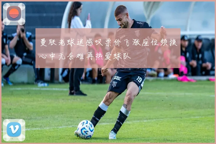 曼联老球迷感叹票价飞涨座位频换心中无奈难再热爱球队