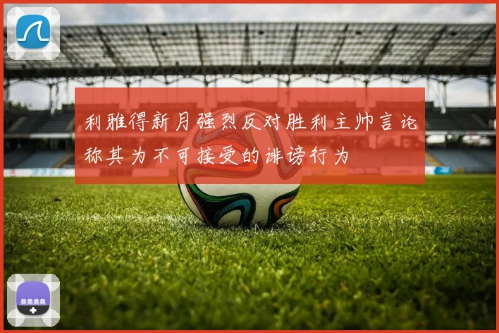 利雅得新月强烈反对胜利主帅言论称其为不可接受的诽谤行为