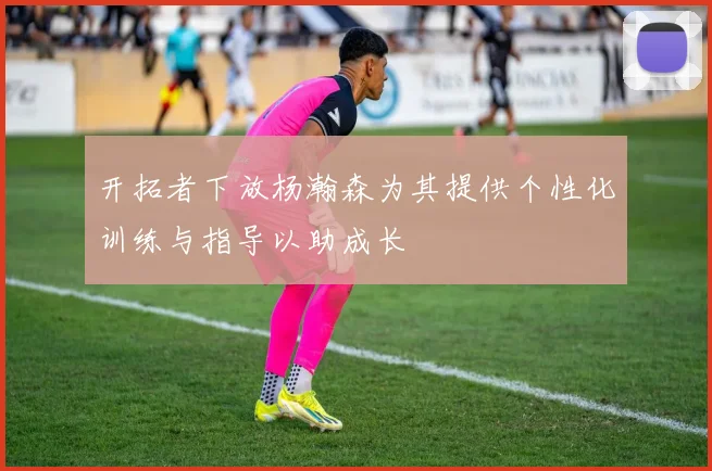 开拓者下放杨瀚森为其提供个性化训练与指导以助成长