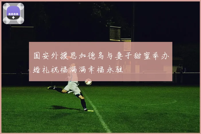 国安外援恩加德乌与妻子甜蜜举办婚礼祝福满满幸福永驻