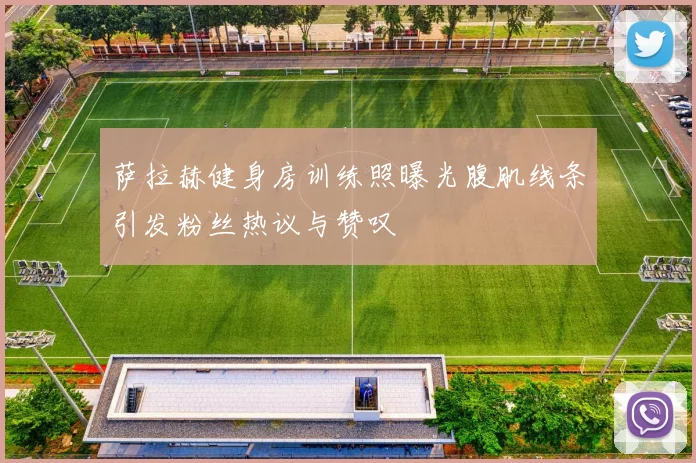 萨拉赫健身房训练照曝光腹肌线条引发粉丝热议与赞叹