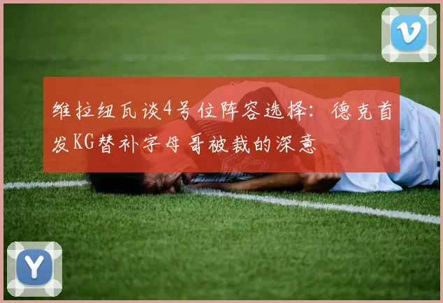 维拉纽瓦谈4号位阵容选择：德克首发KG替补字母哥被裁的深意