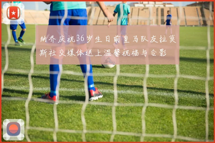 纳乔庆祝36岁生日前皇马队友拉莫斯社交媒体送上温馨祝福与合影