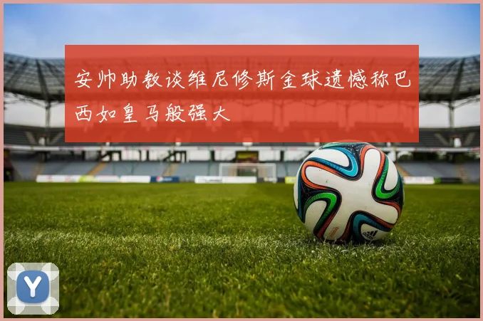 安帅助教谈维尼修斯金球遗憾称巴西如皇马般强大