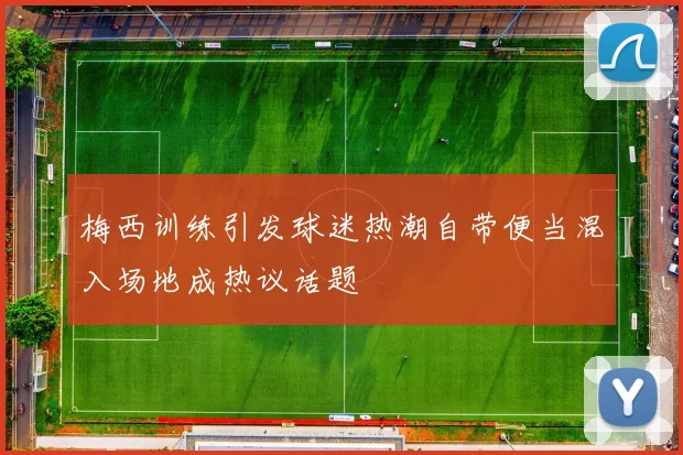 梅西训练引发球迷热潮自带便当混入场地成热议话题