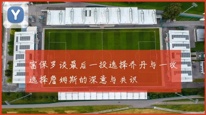 富保罗谈最后一投选择乔丹与一攻选择詹姆斯的深意与共识