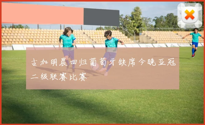 古加明晨回归葡萄牙缺席今晚亚冠二级联赛比赛