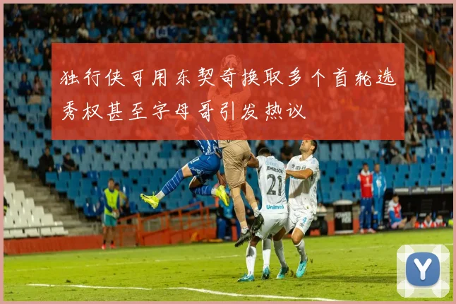 独行侠可用东契奇换取多个首轮选秀权甚至字母哥引发热议