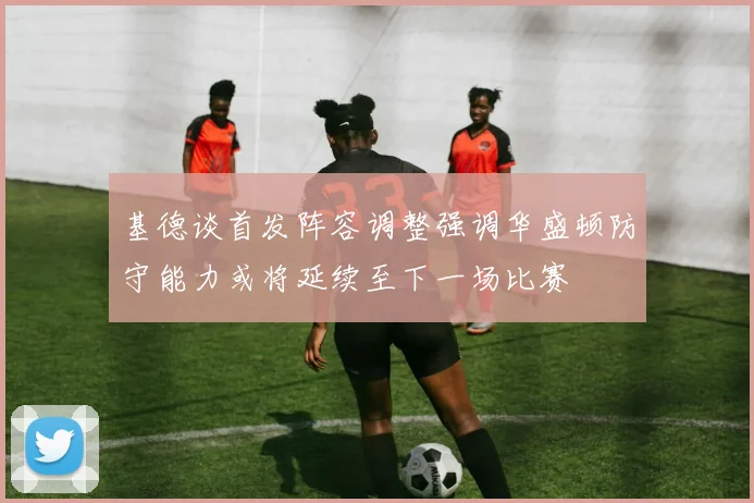 基德谈首发阵容调整强调华盛顿防守能力或将延续至下一场比赛