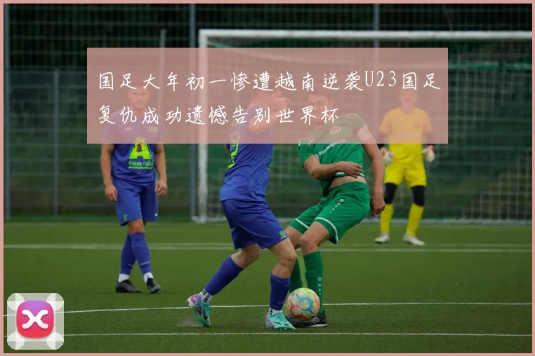 国足大年初一惨遭越南逆袭U23国足复仇成功遗憾告别世界杯