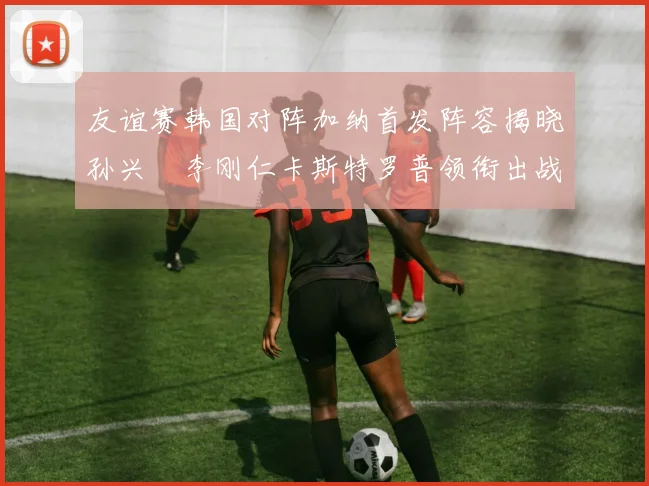 友谊赛韩国对阵加纳首发阵容揭晓孙兴慜李刚仁卡斯特罗普领衔出战