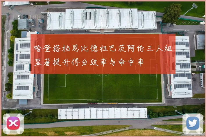 哈登搭档恩比德祖巴茨阿伦三人组显著提升得分效率与命中率