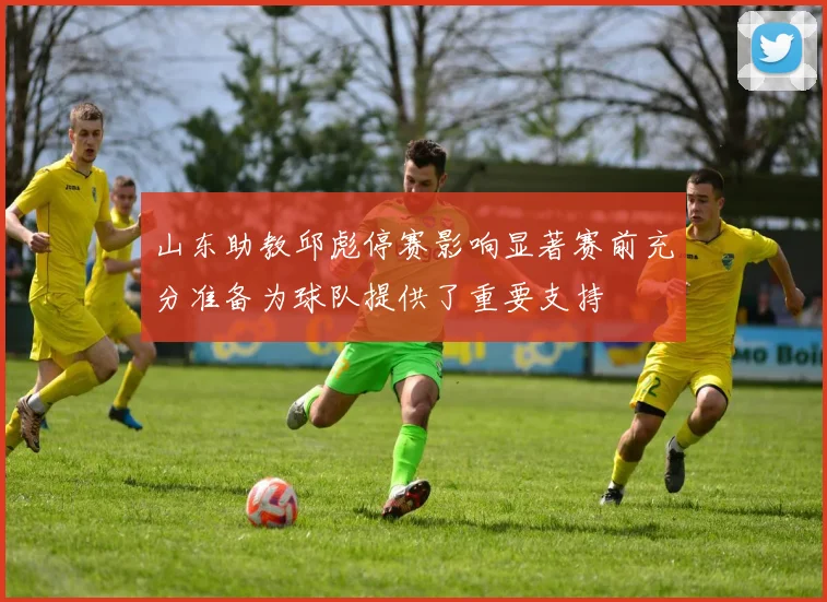 山东助教邱彪停赛影响显著赛前充分准备为球队提供了重要支持